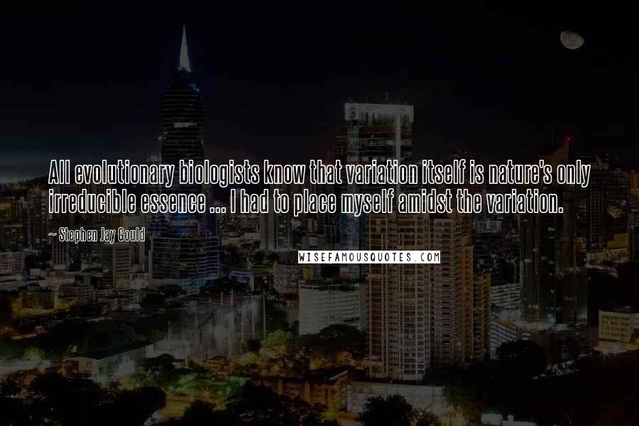 Stephen Jay Gould Quotes: All evolutionary biologists know that variation itself is nature's only irreducible essence ... I had to place myself amidst the variation.