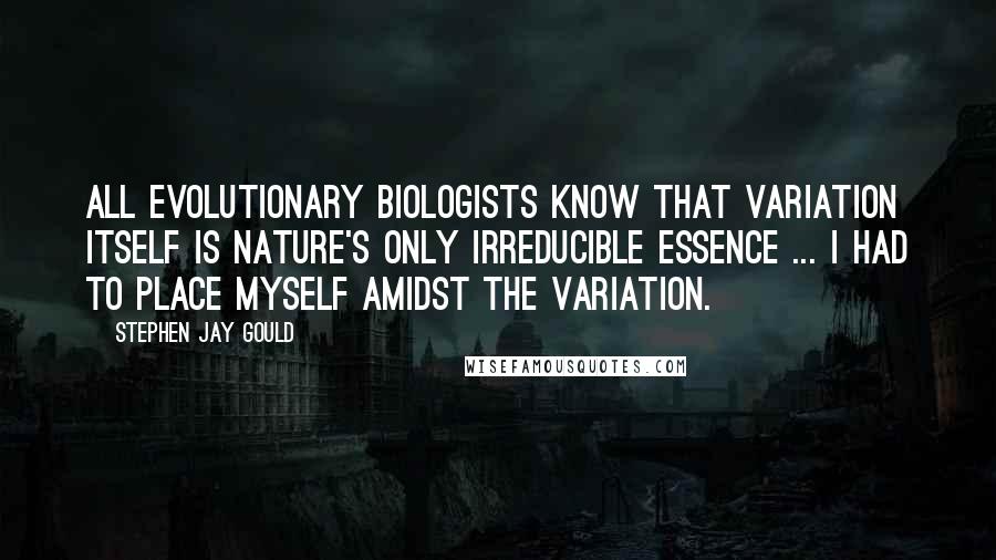 Stephen Jay Gould Quotes: All evolutionary biologists know that variation itself is nature's only irreducible essence ... I had to place myself amidst the variation.