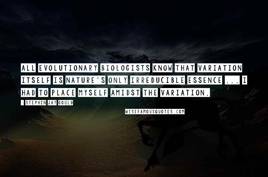 Stephen Jay Gould Quotes: All evolutionary biologists know that variation itself is nature's only irreducible essence ... I had to place myself amidst the variation.