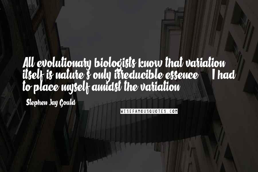 Stephen Jay Gould Quotes: All evolutionary biologists know that variation itself is nature's only irreducible essence ... I had to place myself amidst the variation.