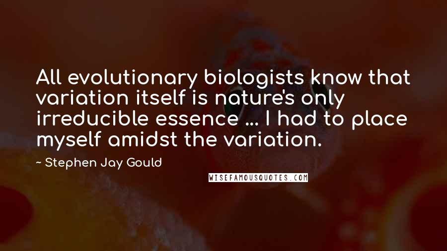 Stephen Jay Gould Quotes: All evolutionary biologists know that variation itself is nature's only irreducible essence ... I had to place myself amidst the variation.