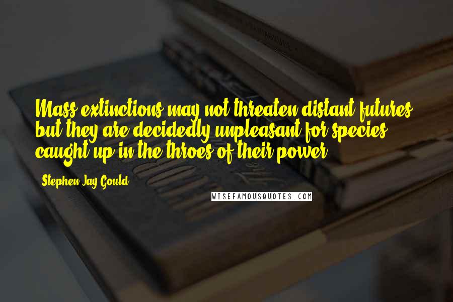 Stephen Jay Gould Quotes: Mass extinctions may not threaten distant futures, but they are decidedly unpleasant for species caught up in the throes of their power.