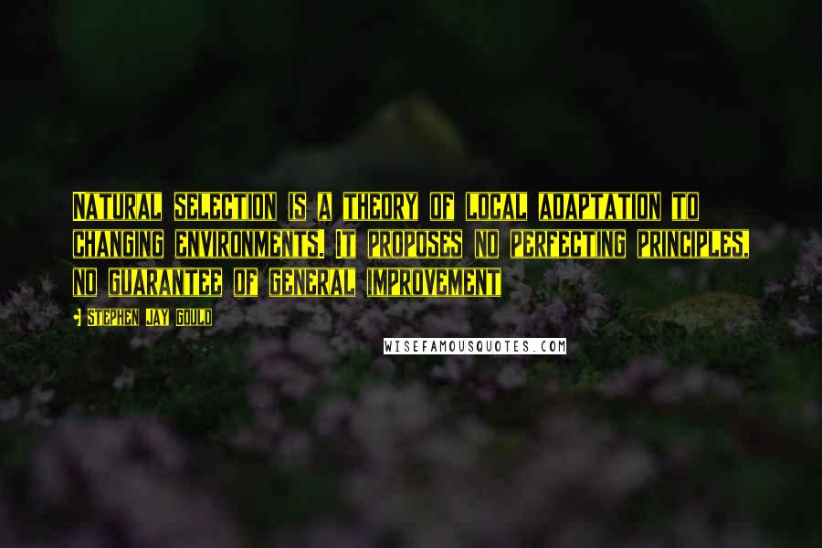 Stephen Jay Gould Quotes: Natural selection is a theory of local adaptation to changing environments. It proposes no perfecting principles, no guarantee of general improvement