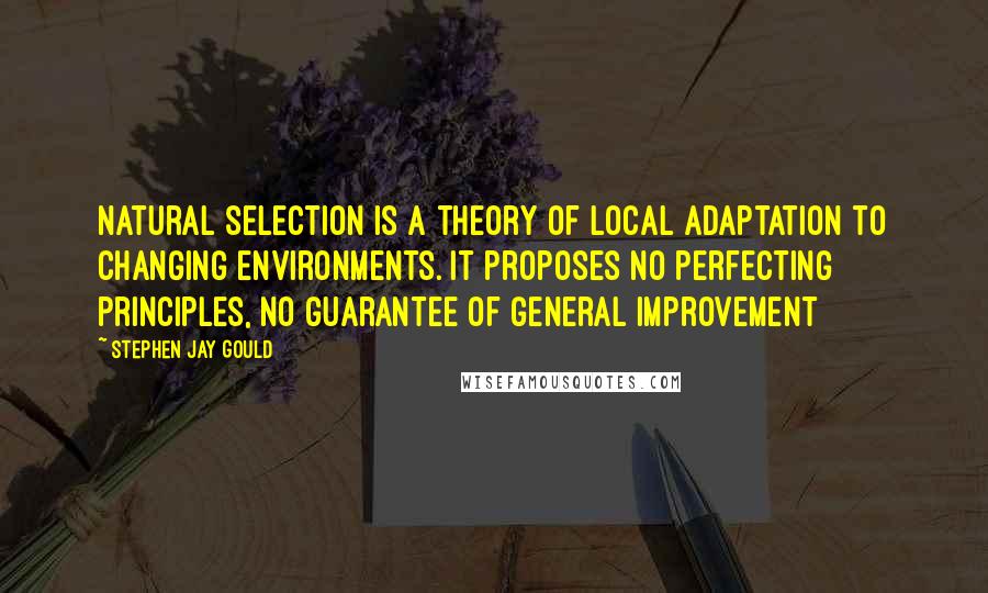 Stephen Jay Gould Quotes: Natural selection is a theory of local adaptation to changing environments. It proposes no perfecting principles, no guarantee of general improvement