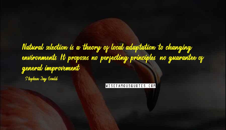 Stephen Jay Gould Quotes: Natural selection is a theory of local adaptation to changing environments. It proposes no perfecting principles, no guarantee of general improvement