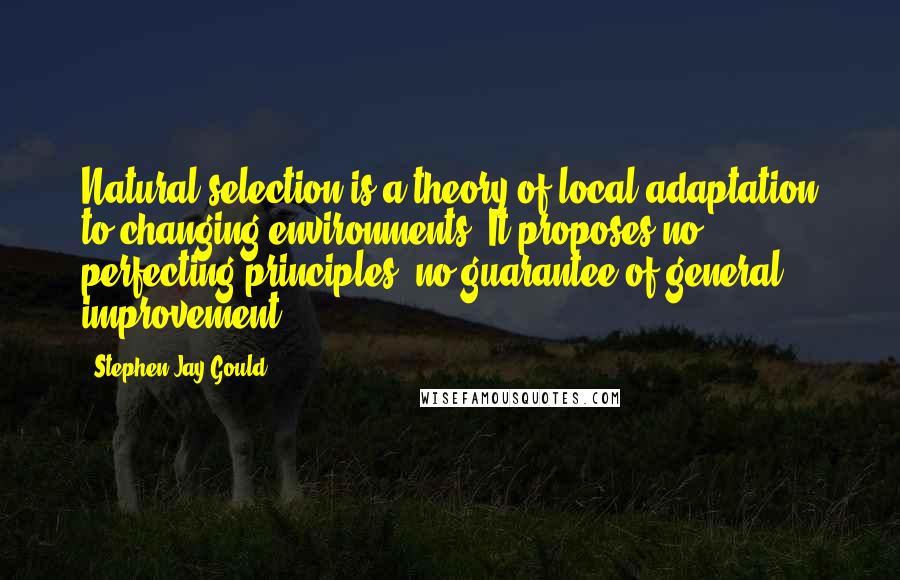 Stephen Jay Gould Quotes: Natural selection is a theory of local adaptation to changing environments. It proposes no perfecting principles, no guarantee of general improvement