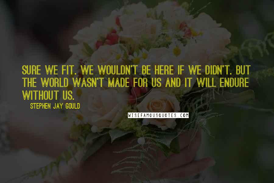 Stephen Jay Gould Quotes: Sure we fit. We wouldn't be here if we didn't. But the world wasn't made for us and it will endure without us.