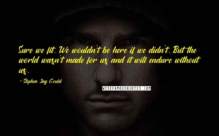 Stephen Jay Gould Quotes: Sure we fit. We wouldn't be here if we didn't. But the world wasn't made for us and it will endure without us.