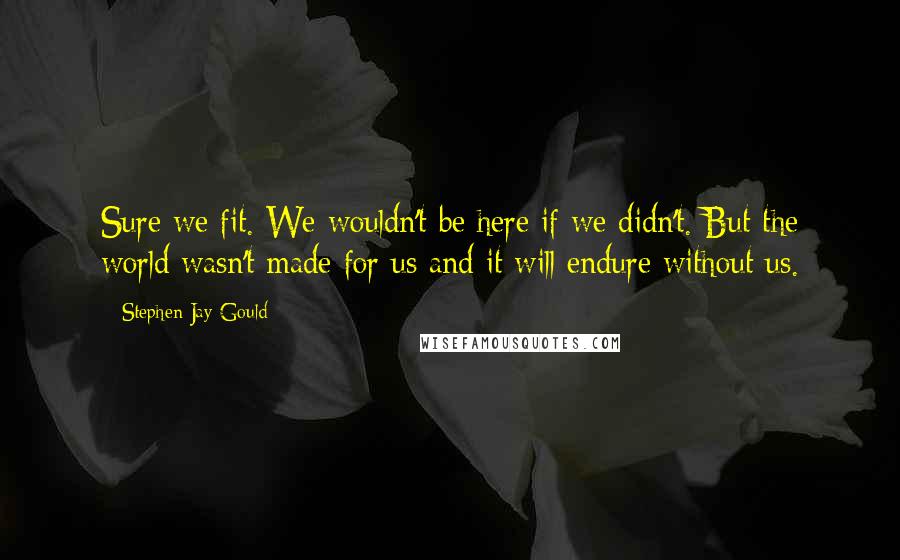 Stephen Jay Gould Quotes: Sure we fit. We wouldn't be here if we didn't. But the world wasn't made for us and it will endure without us.