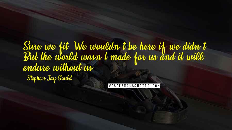 Stephen Jay Gould Quotes: Sure we fit. We wouldn't be here if we didn't. But the world wasn't made for us and it will endure without us.