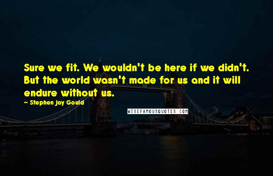 Stephen Jay Gould Quotes: Sure we fit. We wouldn't be here if we didn't. But the world wasn't made for us and it will endure without us.