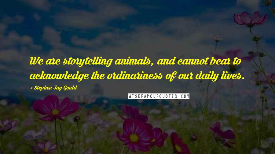 Stephen Jay Gould Quotes: We are storytelling animals, and cannot bear to acknowledge the ordinariness of our daily lives.
