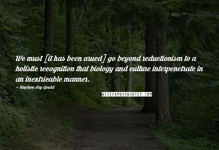 Stephen Jay Gould Quotes: We must [it has been arued] go beyond reductionism to a holistic recognition that biology and culture interpenetrate in an inextricable manner.