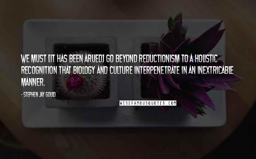 Stephen Jay Gould Quotes: We must [it has been arued] go beyond reductionism to a holistic recognition that biology and culture interpenetrate in an inextricable manner.