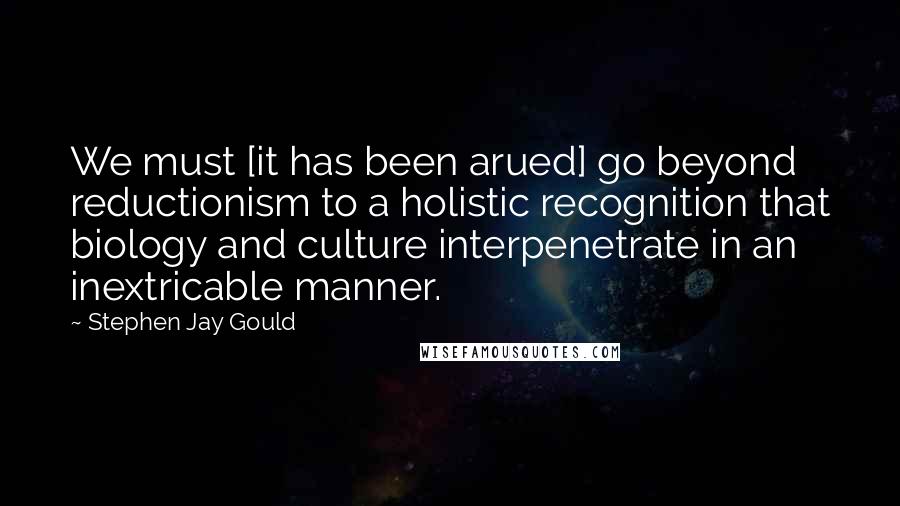 Stephen Jay Gould Quotes: We must [it has been arued] go beyond reductionism to a holistic recognition that biology and culture interpenetrate in an inextricable manner.