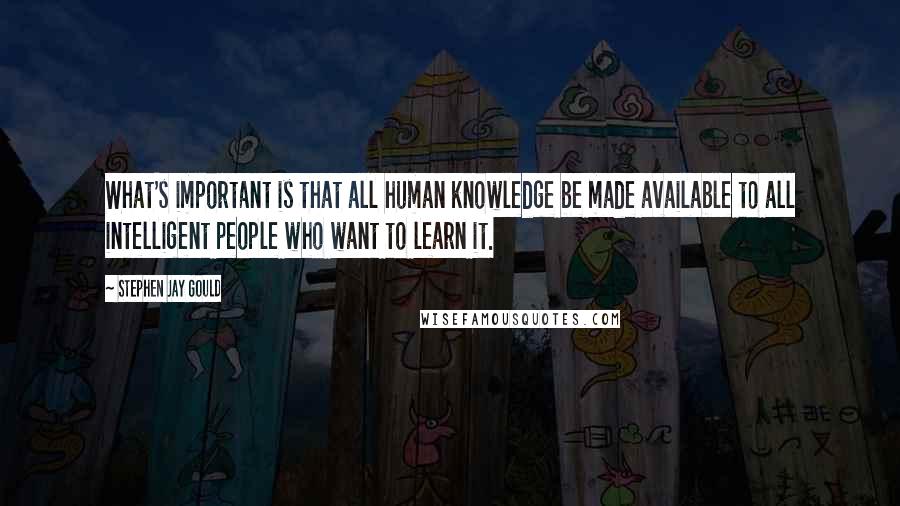 Stephen Jay Gould Quotes: What's important is that all human knowledge be made available to all intelligent people who want to learn it.