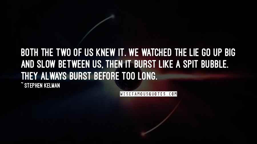 Stephen Kelman Quotes: Both the two of us knew it. We watched the lie go up big and slow between us, then it burst like a spit bubble. They always burst before too long.