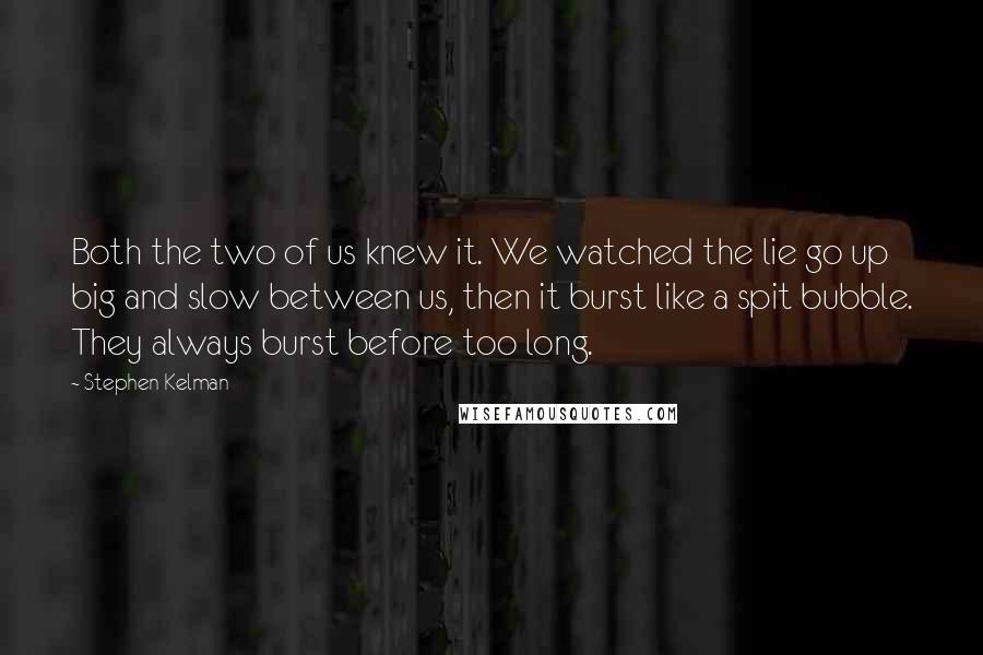 Stephen Kelman Quotes: Both the two of us knew it. We watched the lie go up big and slow between us, then it burst like a spit bubble. They always burst before too long.
