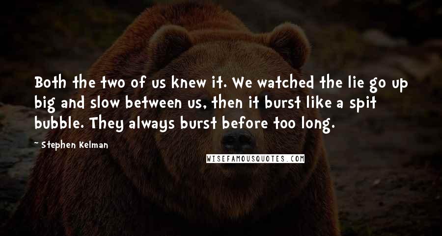 Stephen Kelman Quotes: Both the two of us knew it. We watched the lie go up big and slow between us, then it burst like a spit bubble. They always burst before too long.