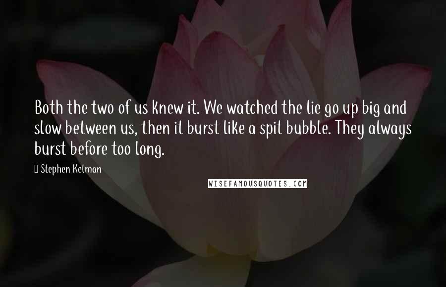 Stephen Kelman Quotes: Both the two of us knew it. We watched the lie go up big and slow between us, then it burst like a spit bubble. They always burst before too long.