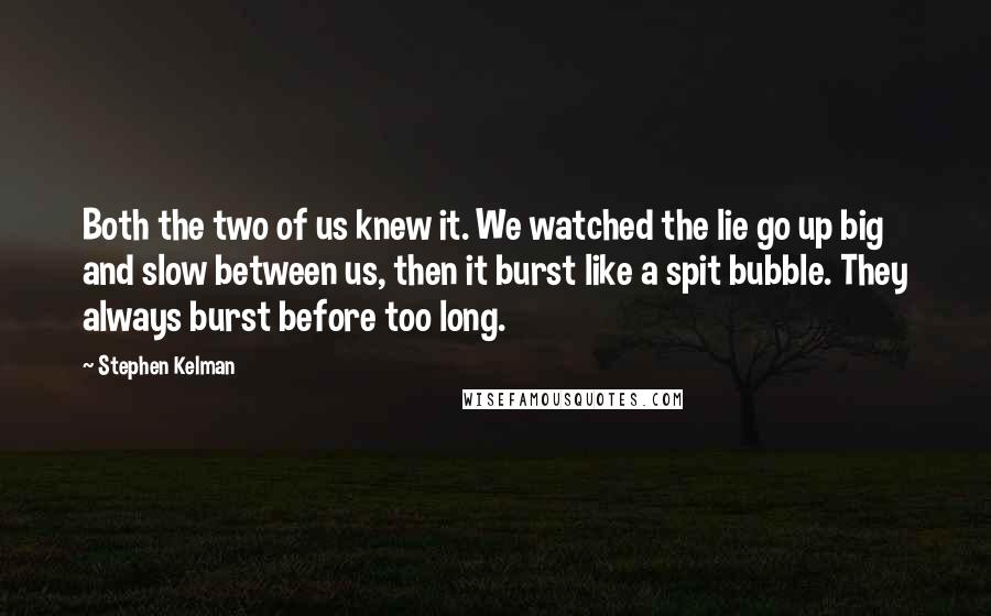 Stephen Kelman Quotes: Both the two of us knew it. We watched the lie go up big and slow between us, then it burst like a spit bubble. They always burst before too long.