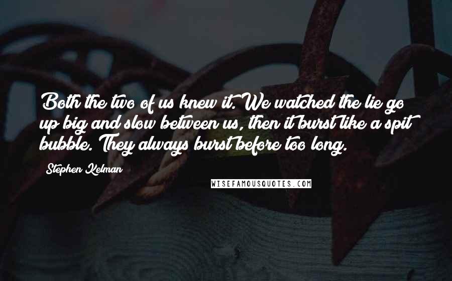 Stephen Kelman Quotes: Both the two of us knew it. We watched the lie go up big and slow between us, then it burst like a spit bubble. They always burst before too long.