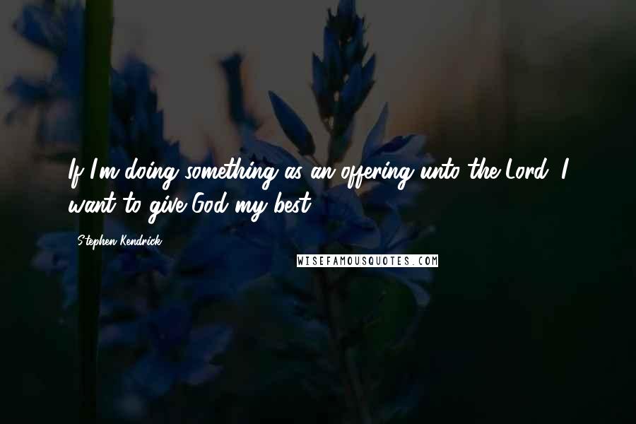 Stephen Kendrick Quotes: If I'm doing something as an offering unto the Lord, I want to give God my best.