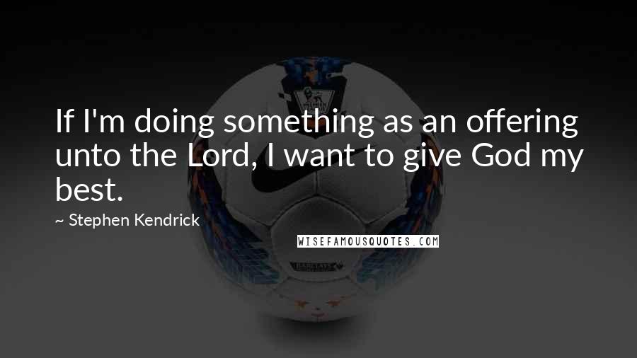 Stephen Kendrick Quotes: If I'm doing something as an offering unto the Lord, I want to give God my best.