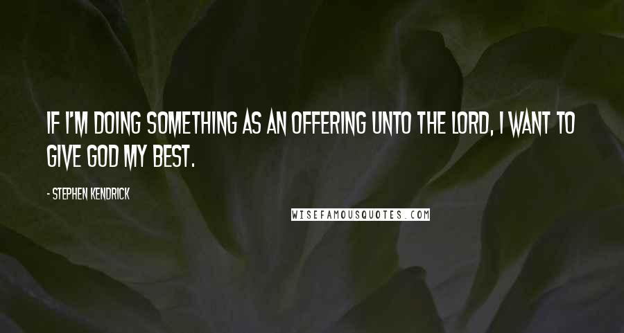 Stephen Kendrick Quotes: If I'm doing something as an offering unto the Lord, I want to give God my best.