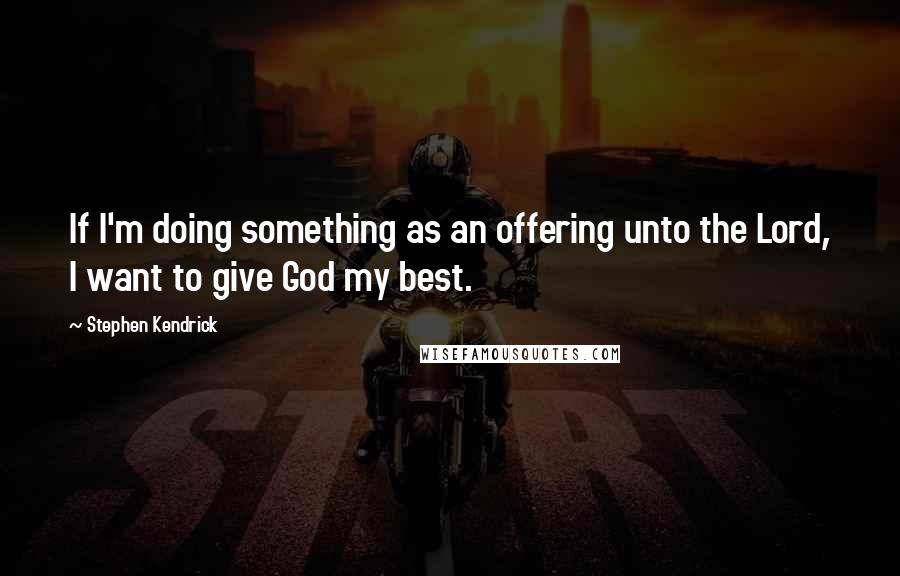 Stephen Kendrick Quotes: If I'm doing something as an offering unto the Lord, I want to give God my best.