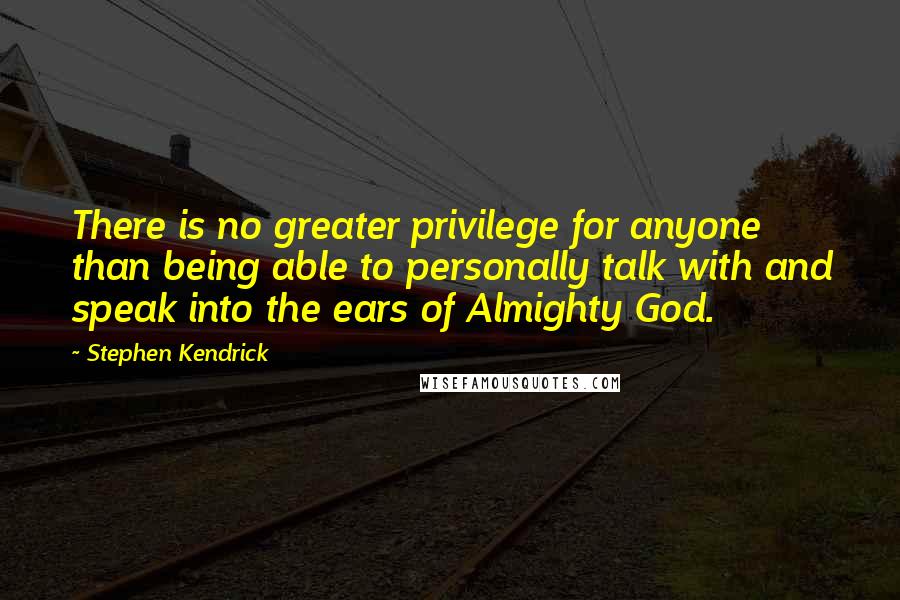 Stephen Kendrick Quotes: There is no greater privilege for anyone than being able to personally talk with and speak into the ears of Almighty God.