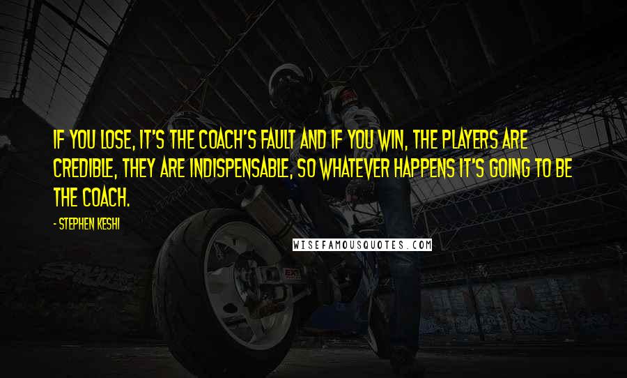 Stephen Keshi Quotes: If you lose, it's the coach's fault and if you win, the players are credible, they are indispensable, so whatever happens it's going to be the coach.