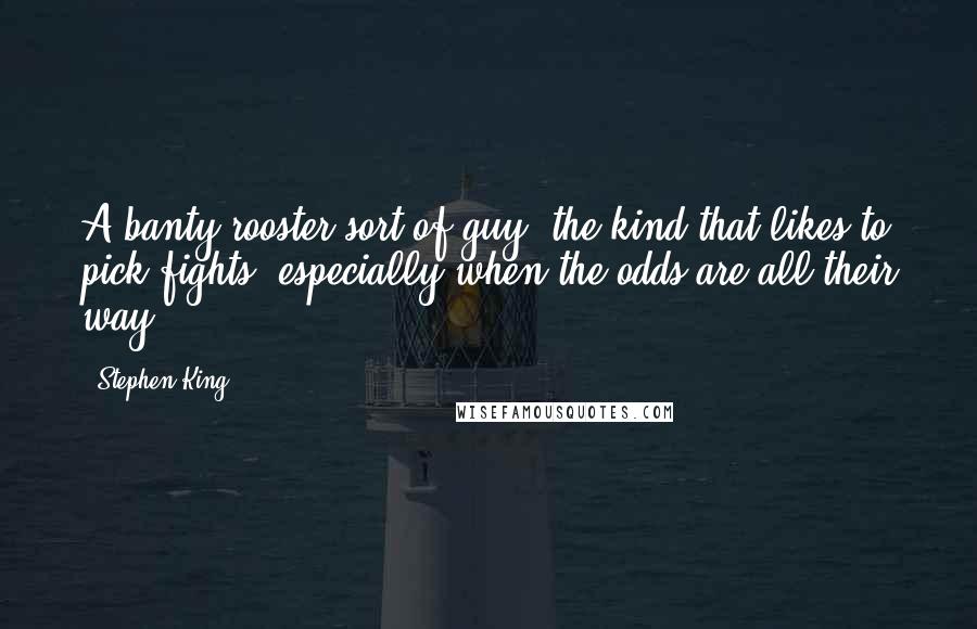 Stephen King Quotes: A banty-rooster sort of guy, the kind that likes to pick fights, especially when the odds are all their way.