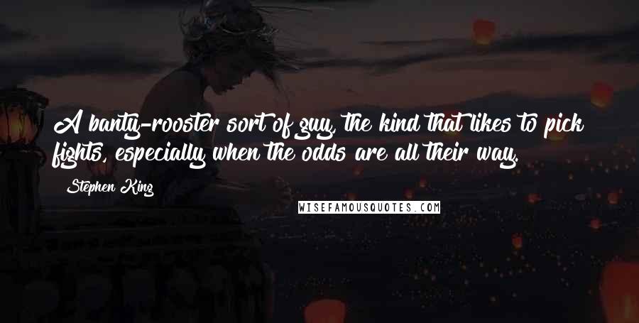 Stephen King Quotes: A banty-rooster sort of guy, the kind that likes to pick fights, especially when the odds are all their way.