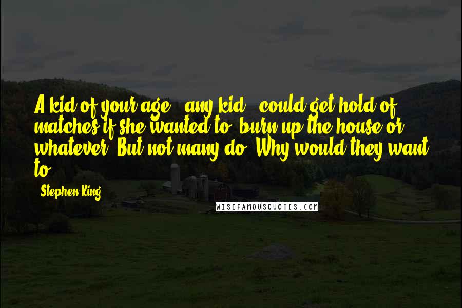 Stephen King Quotes: A kid of your age - any kid - could get hold of matches if she wanted to, burn up the house or whatever. But not many do. Why would they want to?