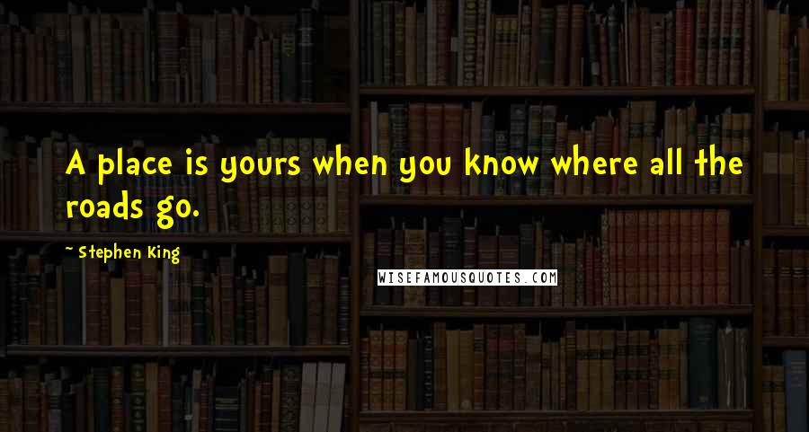 Stephen King Quotes: A place is yours when you know where all the roads go.