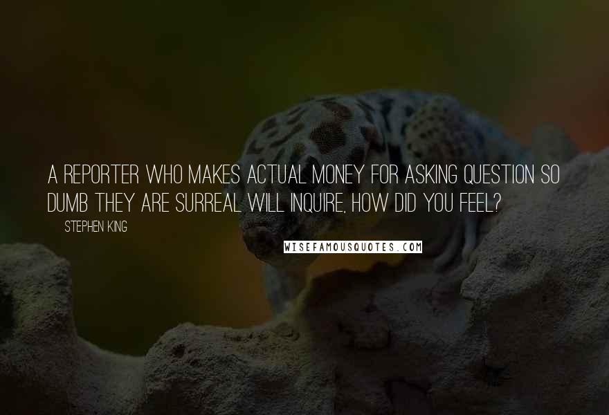 Stephen King Quotes: A reporter who makes actual money for asking question so dumb they are surreal will inquire, How did you feel?