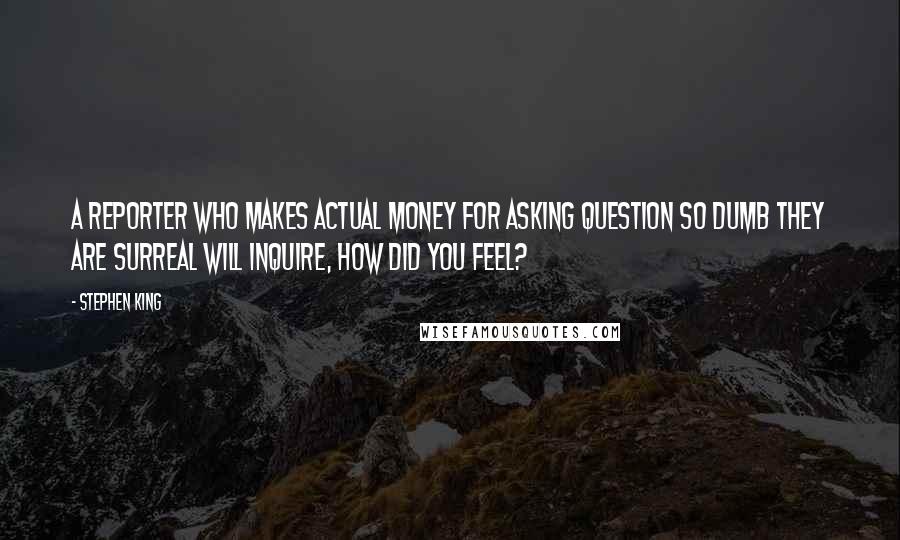 Stephen King Quotes: A reporter who makes actual money for asking question so dumb they are surreal will inquire, How did you feel?