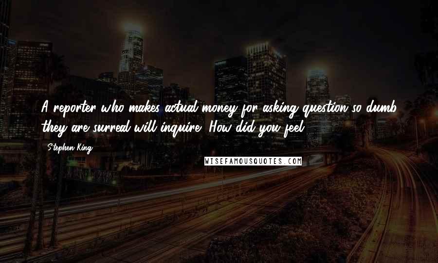 Stephen King Quotes: A reporter who makes actual money for asking question so dumb they are surreal will inquire, How did you feel?