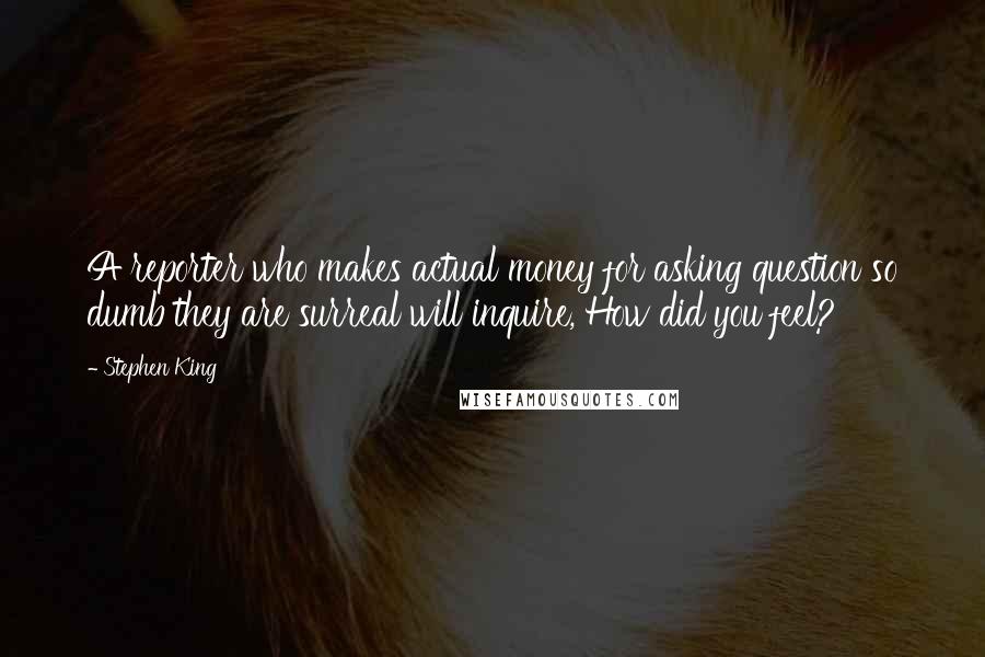Stephen King Quotes: A reporter who makes actual money for asking question so dumb they are surreal will inquire, How did you feel?