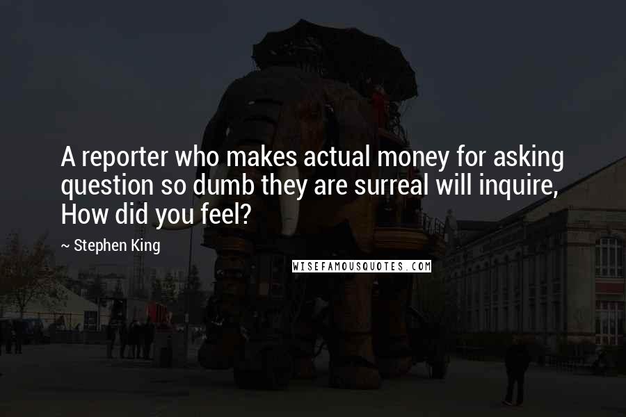 Stephen King Quotes: A reporter who makes actual money for asking question so dumb they are surreal will inquire, How did you feel?
