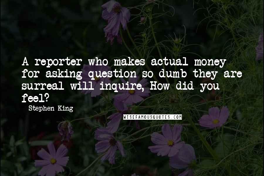 Stephen King Quotes: A reporter who makes actual money for asking question so dumb they are surreal will inquire, How did you feel?