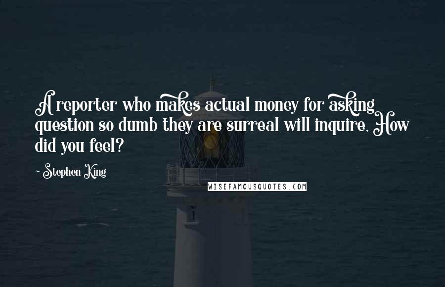 Stephen King Quotes: A reporter who makes actual money for asking question so dumb they are surreal will inquire, How did you feel?