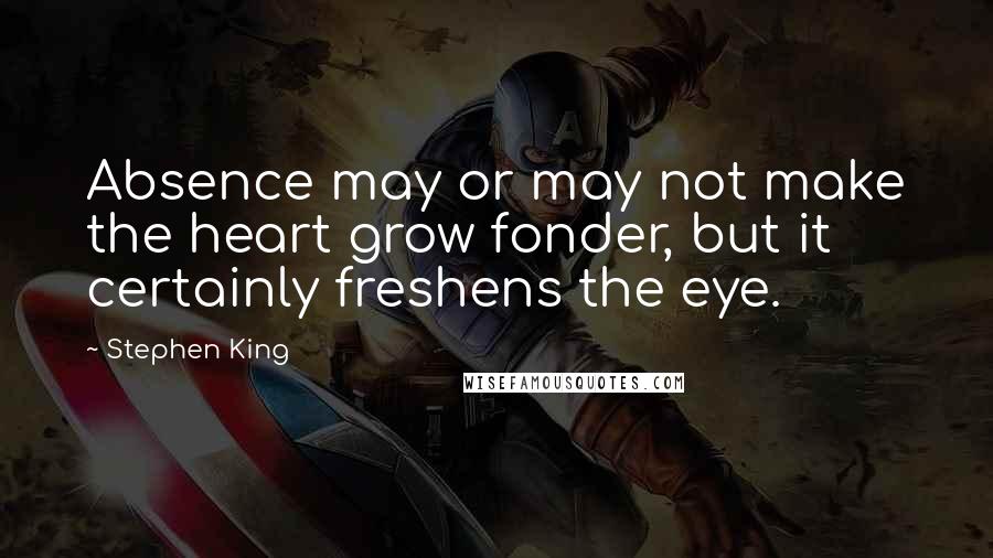 Stephen King Quotes: Absence may or may not make the heart grow fonder, but it certainly freshens the eye.
