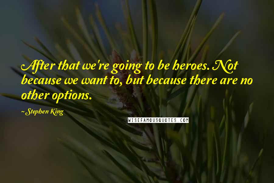 Stephen King Quotes: After that we're going to be heroes. Not because we want to, but because there are no other options.