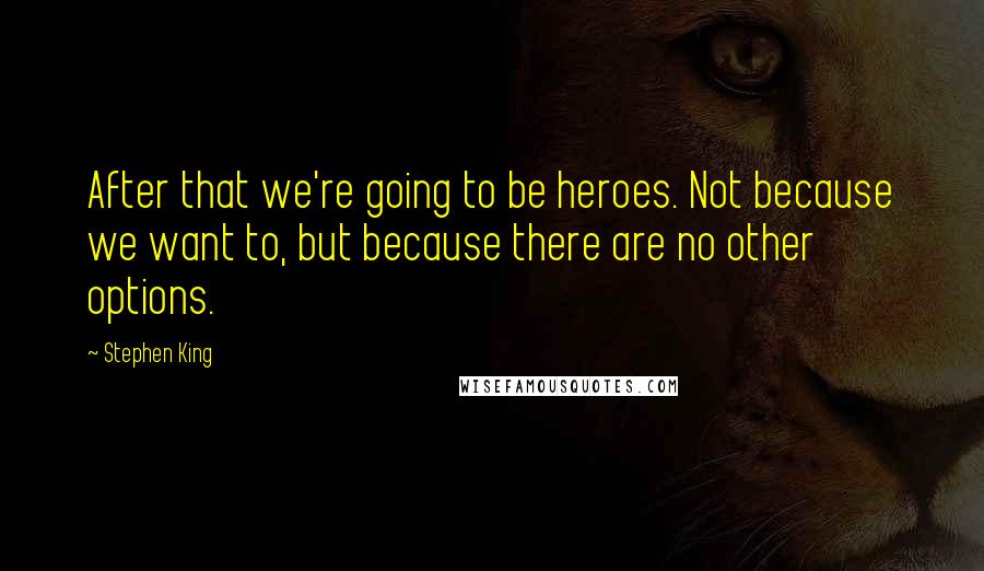 Stephen King Quotes: After that we're going to be heroes. Not because we want to, but because there are no other options.