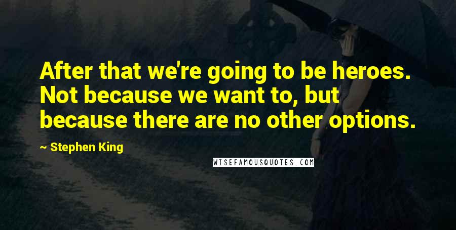 Stephen King Quotes: After that we're going to be heroes. Not because we want to, but because there are no other options.