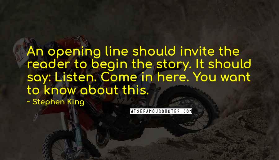 Stephen King Quotes: An opening line should invite the reader to begin the story. It should say: Listen. Come in here. You want to know about this.