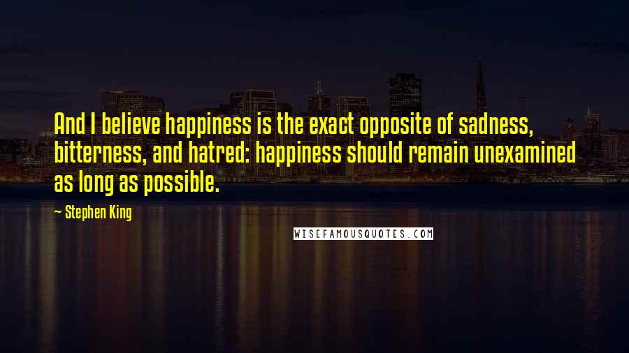 Stephen King Quotes: And I believe happiness is the exact opposite of sadness, bitterness, and hatred: happiness should remain unexamined as long as possible.