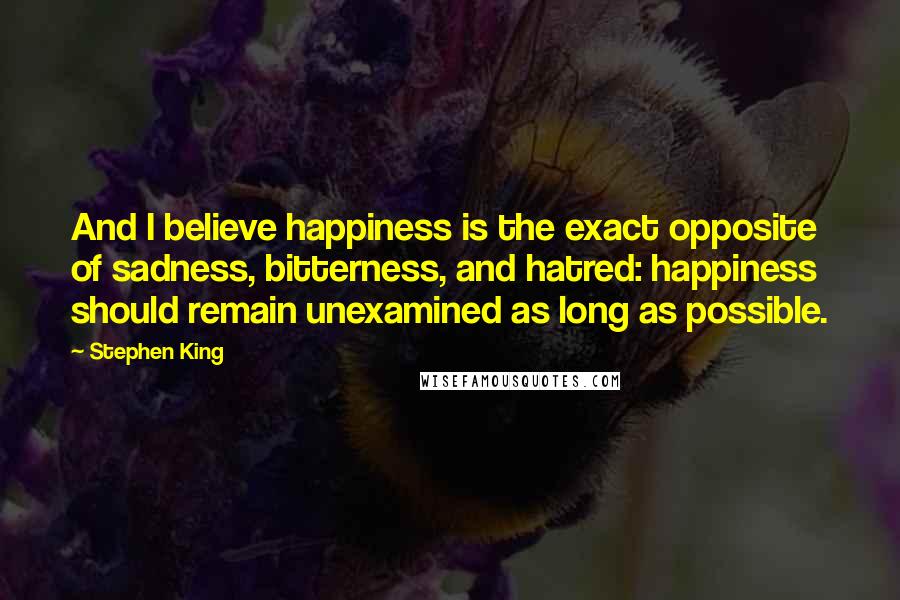 Stephen King Quotes: And I believe happiness is the exact opposite of sadness, bitterness, and hatred: happiness should remain unexamined as long as possible.